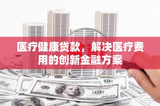 浉河医疗健康贷款，解决医疗费用的创新金融方案