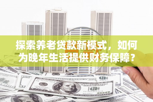 云和探索养老贷款新模式，如何为晚年生活提供财务保障？