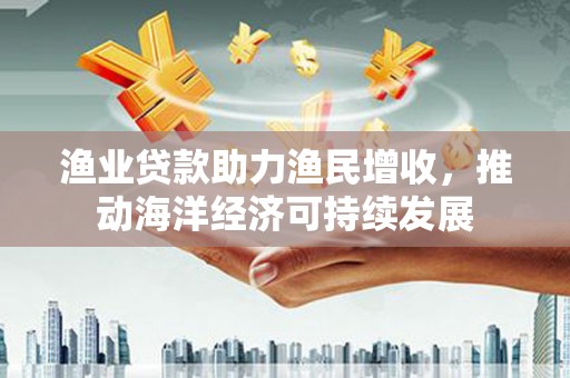 化州渔业贷款助力渔民增收，推动海洋经济可持续发展
