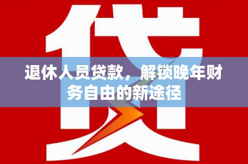 魏县退休人员贷款，解锁晚年财务自由的新途径