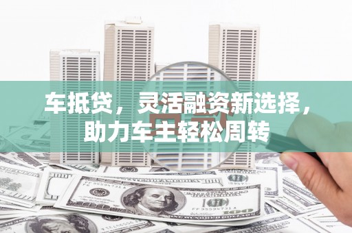 阳谷车抵贷，灵活融资新选择，助力车主轻松周转