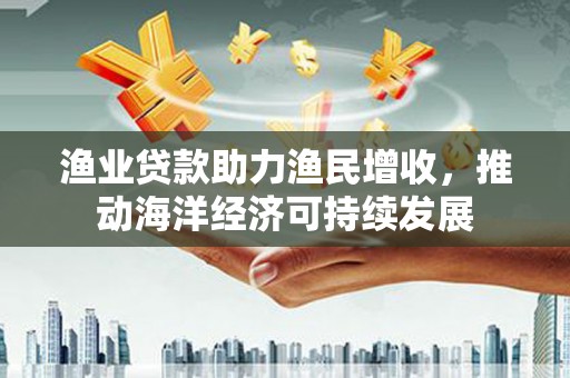 阳东渔业贷款助力渔民增收，推动海洋经济可持续发展